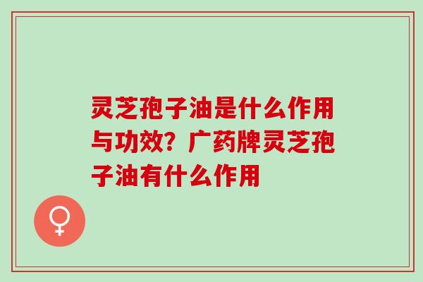 灵芝孢子油是什么作用与功效？广药牌灵芝孢子油有什么作用
