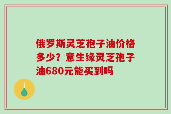 俄罗斯灵芝孢子油价格多少？意生缘灵芝孢子油680元能买到吗