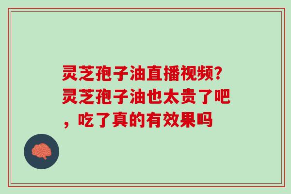 灵芝孢子油直播视频?灵芝孢子油也太贵了吧,吃了真的有效果吗 灵芝孢子油直播视频?灵芝孢子油也太贵了吧,吃了真的有效果吗