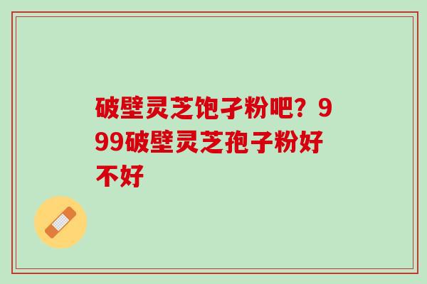 破壁灵芝饱孑粉吧？999破壁灵芝孢子粉好不好