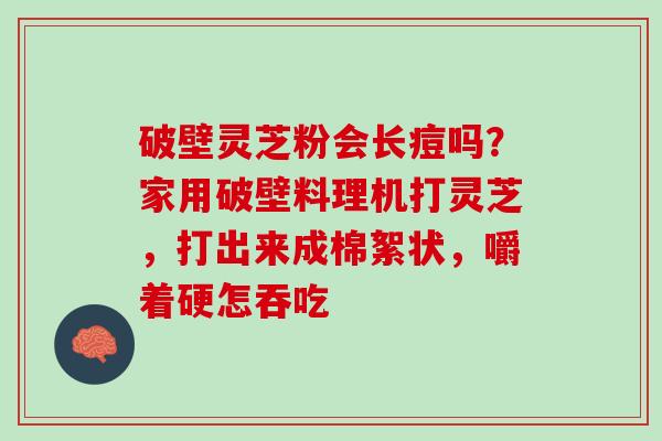 破壁灵芝粉会长痘吗？家用破壁料理机打灵芝，打出来成棉絮状，嚼着硬怎吞吃