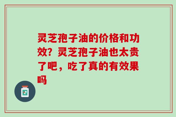 灵芝孢子油的价格和功效?灵芝孢子油也太贵了吧,吃了真的有效果吗 灵芝孢子油的价格和功效?灵芝孢子油也太贵了吧,吃了真的有效果吗