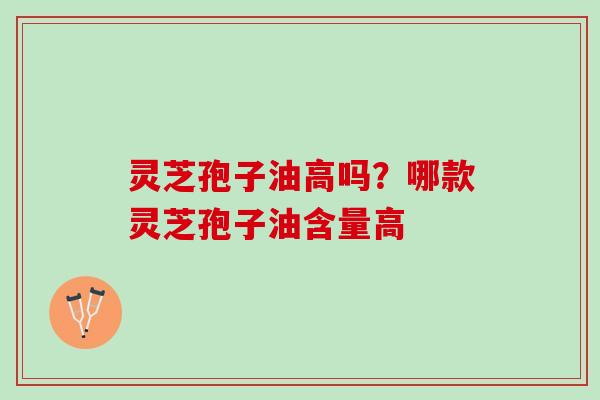 灵芝孢子油高吗?哪款灵芝孢子油含量高 灵芝孢子油高吗?哪款灵芝孢子油含量高