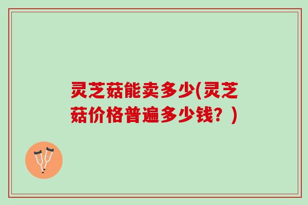 灵芝菇能卖多少(灵芝菇价格普遍多少钱？)