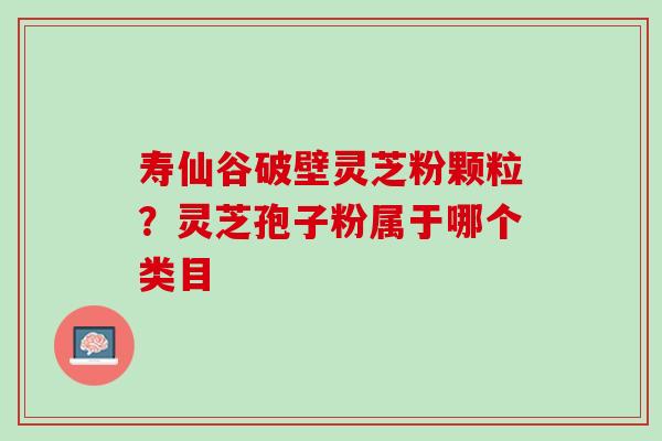 寿仙谷破壁灵芝粉颗粒?灵芝孢子粉属于哪个类目 寿仙谷破壁灵芝粉颗粒?灵芝孢子粉属于哪个类目
