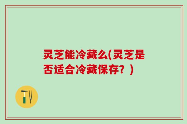 灵芝能冷藏么(灵芝是否适合冷藏保存？)