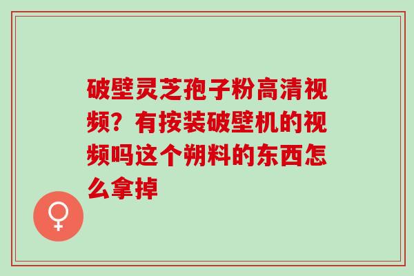 破壁灵芝孢子粉高清视频？有按装破壁机的视频吗这个朔料的东西怎么拿掉