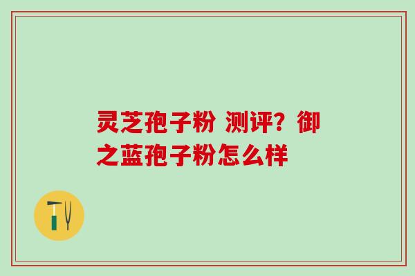 灵芝孢子粉 测评?御之蓝孢子粉怎么样 灵芝孢子粉 测评?御之蓝孢子粉怎么样