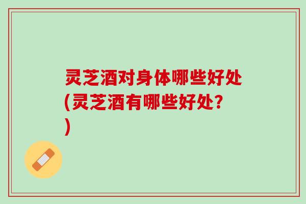 灵芝酒对身体哪些好处(灵芝酒有哪些好处？)