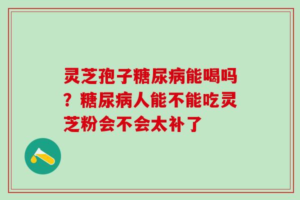 灵芝孢子糖尿病能喝吗？糖尿病人能不能吃灵芝粉会不会太补了