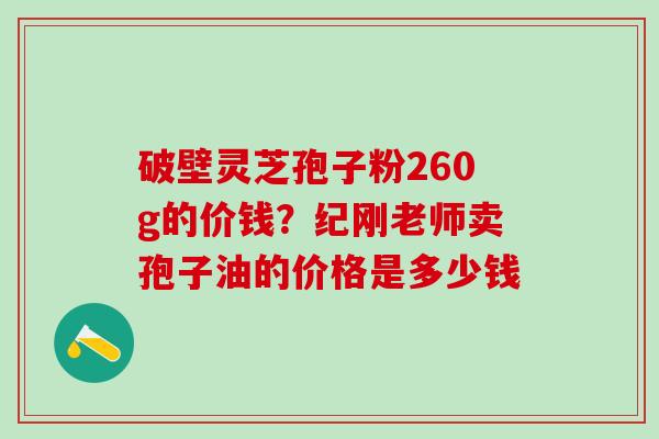 破壁灵芝孢子粉260g的价钱?纪刚老师卖孢子油的价格是多少钱 破壁灵芝孢子粉260g的价钱?纪刚老师卖孢子油的价格是多少钱