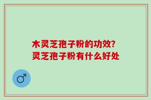 木灵芝孢子粉的功效?灵芝孢子粉有什么好处 木灵芝孢子粉的功效?灵芝孢子粉有什么好处