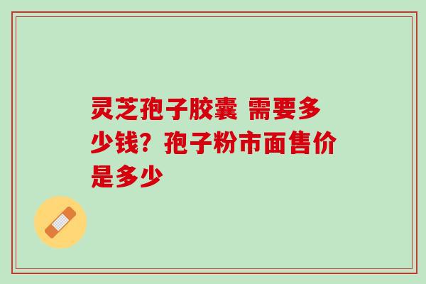灵芝孢子胶囊 需要多少钱?孢子粉市面售价是多少 灵芝孢子胶囊 需要多少钱?孢子粉市面售价是多少