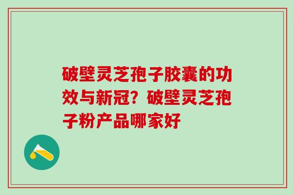 破壁灵芝孢子胶囊的功效与新冠?破壁灵芝孢子粉产品哪家好 破壁灵芝孢子胶囊的功效与新冠?破壁灵芝孢子粉产品哪家好