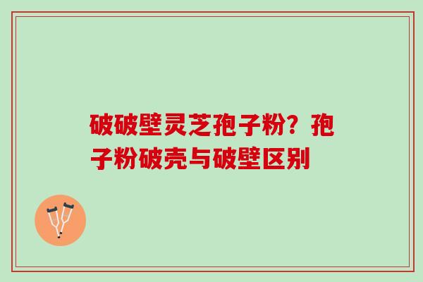 破破壁灵芝孢子粉?孢子粉破壳与破壁区别 破破壁灵芝孢子粉?孢子粉破壳与破壁区别