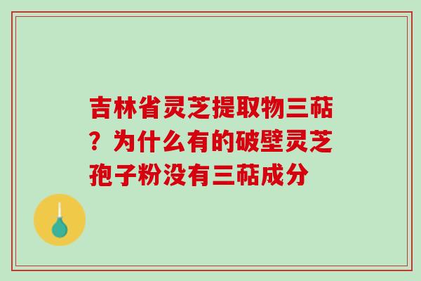 吉林省灵芝提取物三萜？为什么有的破壁灵芝孢子粉没有三萜成分