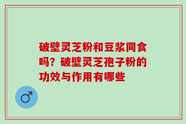 破壁灵芝粉和豆浆同食吗？破壁灵芝孢子粉的功效与作用有哪些