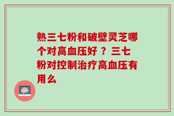 熟三七粉和破壁灵芝哪个对高血压好 ？三七粉对控制治疗高血压有用么