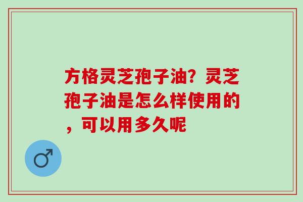 方格灵芝孢子油？灵芝孢子油是怎么样使用的，可以用多久呢