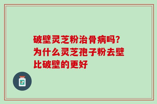 破壁灵芝粉治骨病吗？为什么灵芝孢子粉去壁比破壁的更好