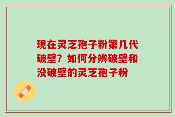 现在灵芝孢子粉第几代破壁？如何分辨破壁和没破壁的灵芝孢子粉