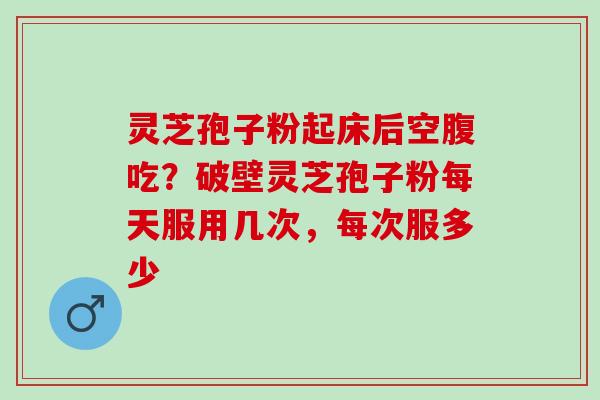 灵芝孢子粉起床后空腹吃?破壁灵芝孢子粉每天服用几次,每次服多少 灵芝孢子粉起床后空腹吃?破壁灵芝孢子粉每天服用几次,每次服多少