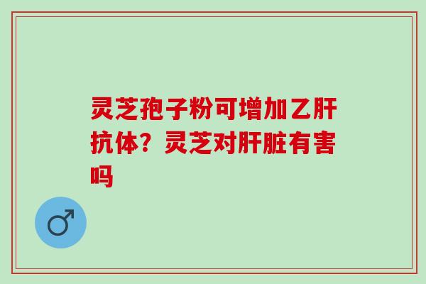 灵芝孢子粉可增加乙肝抗体？灵芝对肝脏有害吗