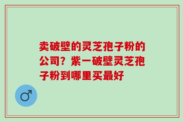卖破壁的灵芝孢子粉的公司?紫一破壁灵芝孢子粉到哪里买好 卖破壁的灵芝孢子粉的公司?紫一破壁灵芝孢子粉到哪里买好