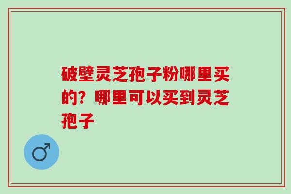 破壁灵芝孢子粉哪里买的？哪里可以买到灵芝孢子
