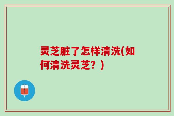 灵芝脏了怎样清洗(如何清洗灵芝？)