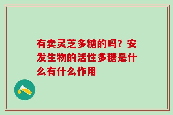 有卖灵芝多糖的吗？安发生物的活性多糖是什么有什么作用