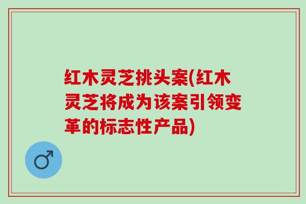 红木灵芝挑头案(红木灵芝将成为该案引领变革的标志性产品) 红木灵芝挑头案(红木灵芝将成为该案引领变革的标志性产品)