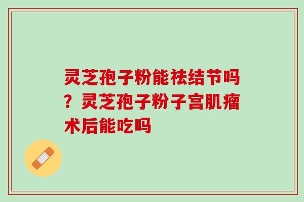 灵芝孢子粉能祛结节吗？灵芝孢子粉子宫肌瘤术后能吃吗