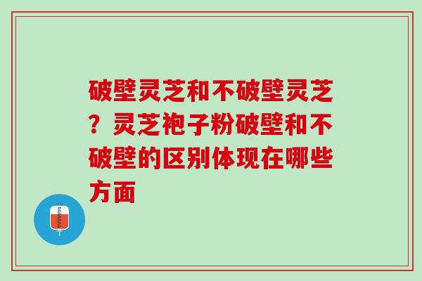 破壁灵芝和不破壁灵芝？灵芝袍子粉破壁和不破壁的区别体现在哪些方面