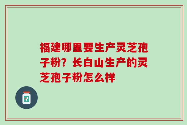 福建哪里要生产灵芝孢子粉？长白山生产的灵芝孢子粉怎么样