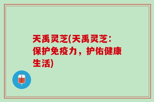 天禹灵芝(天禹灵芝：保护免疫力，护佑健康生活)