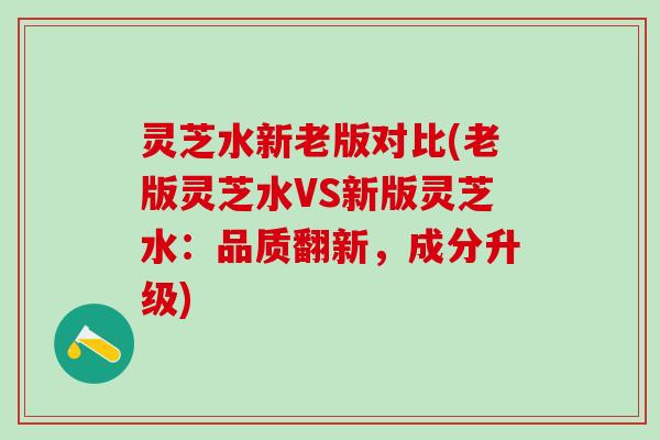 灵芝水新老版对比(老版灵芝水VS新版灵芝水：品质翻新，成分升级)