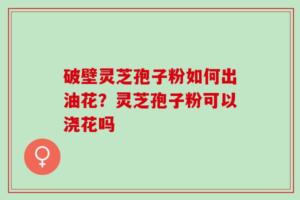 破壁灵芝孢子粉如何出油花?灵芝孢子粉可以浇花吗 破壁灵芝孢子粉如何出油花?灵芝孢子粉可以浇花吗