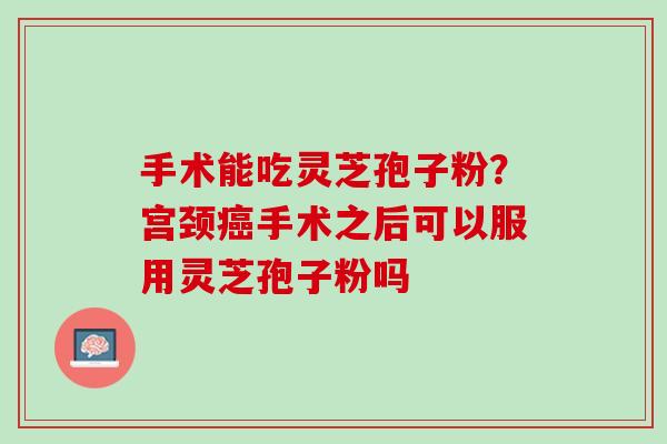 手术能吃灵芝孢子粉?宫颈手术之后可以服用灵芝孢子粉吗 手术能吃灵芝孢子粉?宫颈手术之后可以服用灵芝孢子粉吗