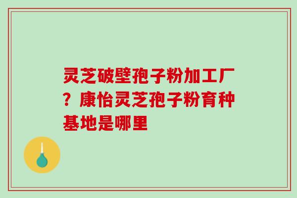 灵芝破壁孢子粉加工厂？康怡灵芝孢子粉育种基地是哪里