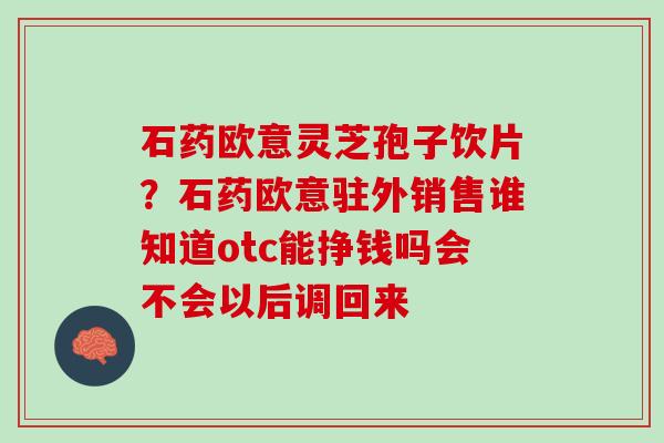 石药欧意灵芝孢子饮片?石药欧意驻外销售谁知道otc能挣钱吗会不会以后调回来 石药欧意灵芝孢子饮片?石药欧意驻外销售谁知道otc能挣钱吗会不会以后调回来