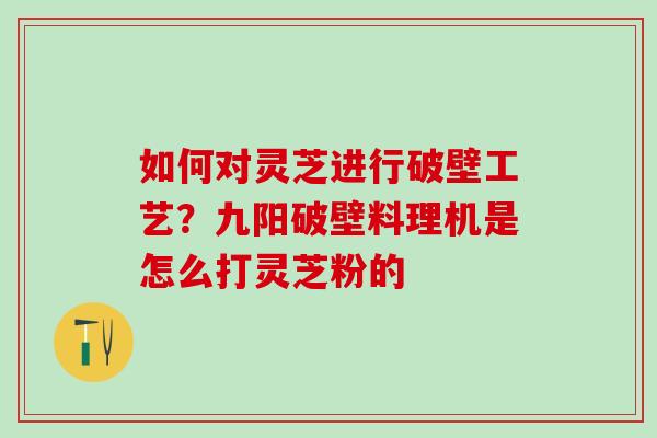 如何对灵芝进行破壁工艺？九阳破壁料理机是怎么打灵芝粉的