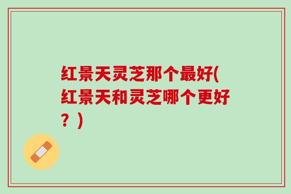 红景天灵芝那个最好(红景天和灵芝哪个更好？)