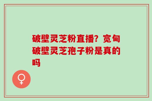 破壁灵芝粉直播?宽甸破壁灵芝孢子粉是真的吗 破壁灵芝粉直播?宽甸破壁灵芝孢子粉是真的吗