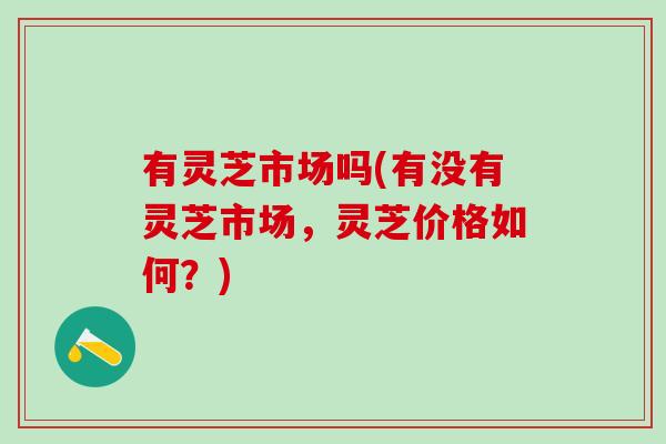 有灵芝市场吗(有没有灵芝市场，灵芝价格如何？)