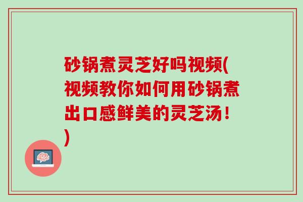 砂锅煮灵芝好吗视频(视频教你如何用砂锅煮出口感鲜美的灵芝汤！)