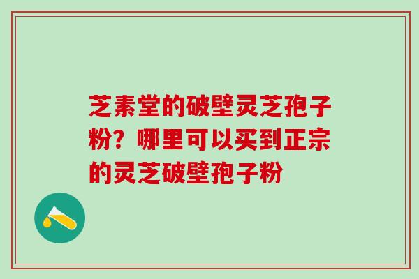 芝素堂的破壁灵芝孢子粉？哪里可以买到正宗的灵芝破壁孢子粉