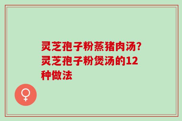灵芝孢子粉蒸猪肉汤?灵芝孢子粉煲汤的12种做法 灵芝孢子粉蒸猪肉汤?灵芝孢子粉煲汤的12种做法