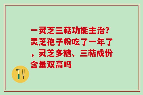 一灵芝三萜功能主治？灵芝孢子粉吃了一年了，灵芝多糖、三萜成份含量双高吗