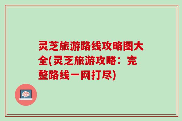 灵芝旅游路线攻略图大全(灵芝旅游攻略：完整路线一网打尽)